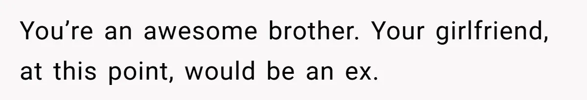 You’re an awesome brother. Your girlfriend, at this point, would be an ex.
