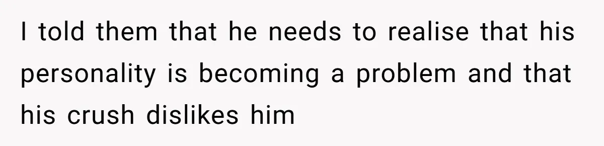 I told them that he needs to realise that his personality is becoming a problem and that his crush dislikes him
