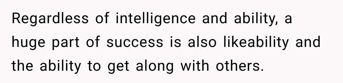 Regardless of intelligence and ability, a huge part of success is also likeability and the ability to get along with others.