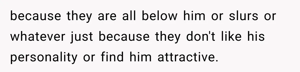 because they are all below him or slurs or whatever just because they don't like his personality or find him attractive.