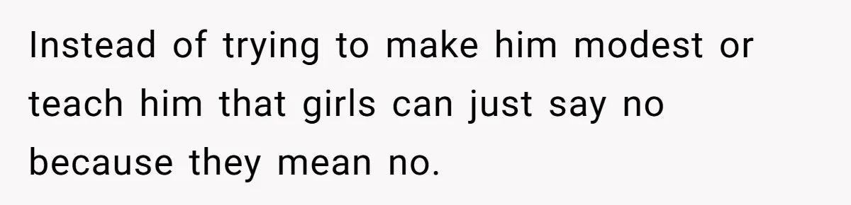 Instead of trying to make him modest or teach him that girls can just say no because they mean no.