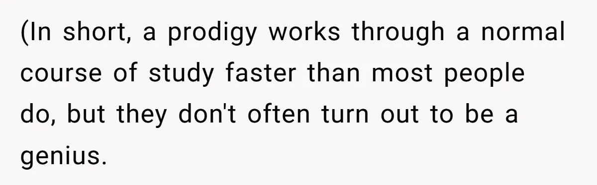 (In short, a prodigy works through a normal course of study faster than most people do, but they don't often turn out to be a genius.