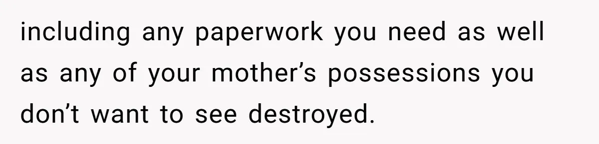 including any paperwork you need as well as any of your mother’s possessions you don’t want to see destroyed.