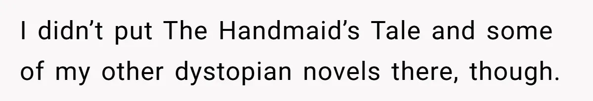 Woman Gets Yelled At For Letting Her 14-Year-Old Cousin Read A ‘Too Inappropriate’ Book I didn’t put The Handmaid’s Tale and some of my other dystopian novels there, though.