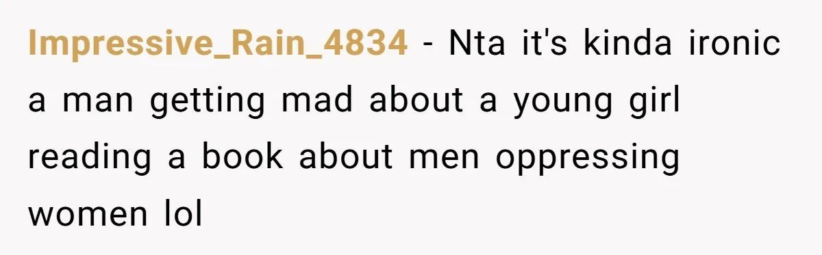Woman Gets Yelled At For Letting Her 14-Year-Old Cousin Read A ‘Too Inappropriate’ Book Impressive_Rain_4834 − Nta it's kinda ironic a man getting mad about a young girl reading a book about men oppressing women lol