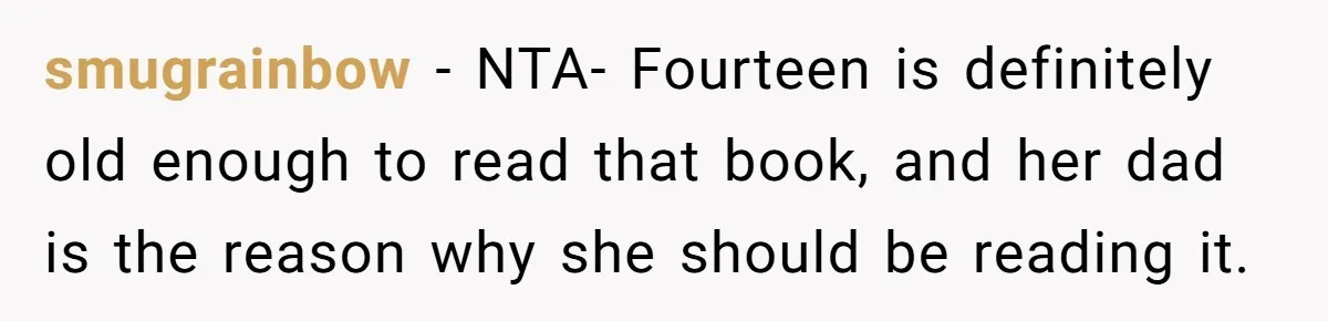 Woman Gets Yelled At For Letting Her 14-Year-Old Cousin Read A ‘Too Inappropriate’ Book smugrainbow − NTA- Fourteen is definitely old enough to read that book, and her dad is the reason why she should be reading it.