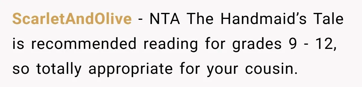 Woman Gets Yelled At For Letting Her 14-Year-Old Cousin Read A ‘Too Inappropriate’ Book ScarletAndOlive − NTA The Handmaid’s Tale is recommended reading for grades 9 - 12, so totally appropriate for your cousin.