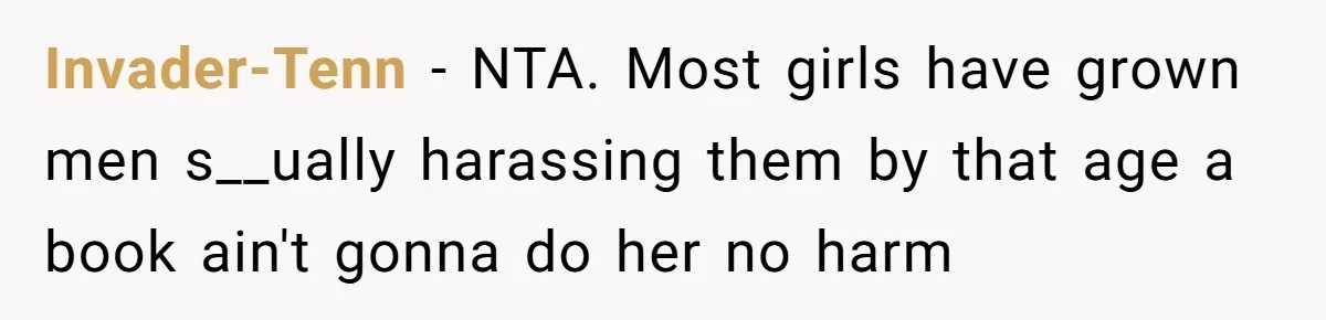 Woman Gets Yelled At For Letting Her 14-Year-Old Cousin Read A ‘Too Inappropriate’ Book Invader-Tenn − NTA. Most girls have grown men s__ually harassing them by that age a book ain't gonna do her no harm