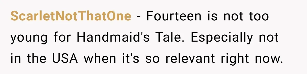 Woman Gets Yelled At For Letting Her 14-Year-Old Cousin Read A ‘Too Inappropriate’ Book ScarletNotThatOne − Fourteen is not too young for Handmaid's Tale. Especially not in the USA when it's so relevant right now.