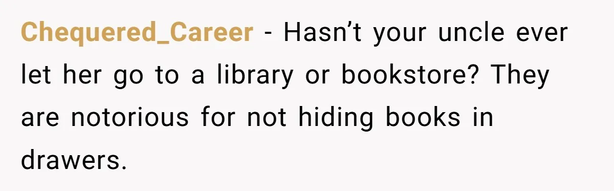 Woman Gets Yelled At For Letting Her 14-Year-Old Cousin Read A ‘Too Inappropriate’ Book Chequered_Career − Hasn’t your uncle ever let her go to a library or bookstore? They are notorious for not hiding books in drawers.