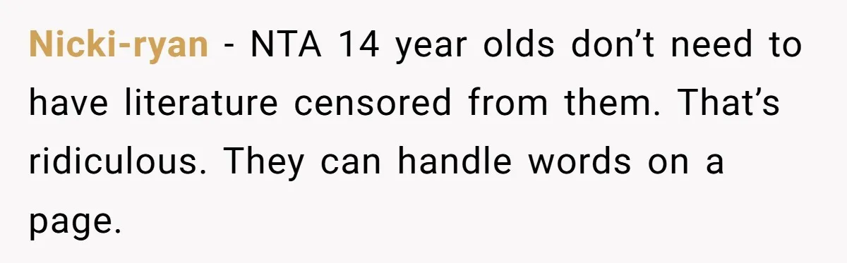 Woman Gets Yelled At For Letting Her 14-Year-Old Cousin Read A ‘Too Inappropriate’ Book Nicki-ryan − NTA 14 year olds don’t need to have literature censored from them. That’s ridiculous. They can handle words on a page.