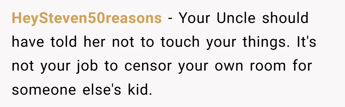 Woman Gets Yelled At For Letting Her 14-Year-Old Cousin Read A ‘Too Inappropriate’ Book HeySteven50reasons − Your Uncle should have told her not to touch your things. It's not your job to censor your own room for someone else's kid.