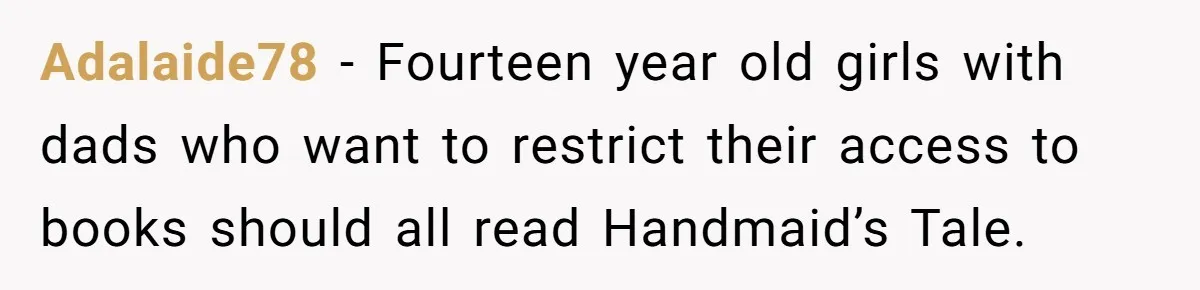 Woman Gets Yelled At For Letting Her 14-Year-Old Cousin Read A ‘Too Inappropriate’ Book Adalaide78 − Fourteen year old girls with dads who want to restrict their access to books should all read Handmaid’s Tale.