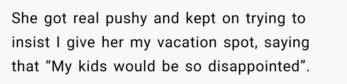 Coworker Guilt-Trips Woman To Swap Vacation Spots For Her Kids, Is She In The Wrong For Saying No? She got real pushy and kept on trying to insist I give her my vacation spot, saying that “My kids would be so disappointed”.
