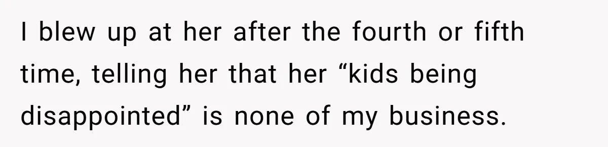 Coworker Guilt-Trips Woman To Swap Vacation Spots For Her Kids, Is She In The Wrong For Saying No? I blew up at her after the fourth or fifth time, telling her that her “kids being disappointed” is none of my business.