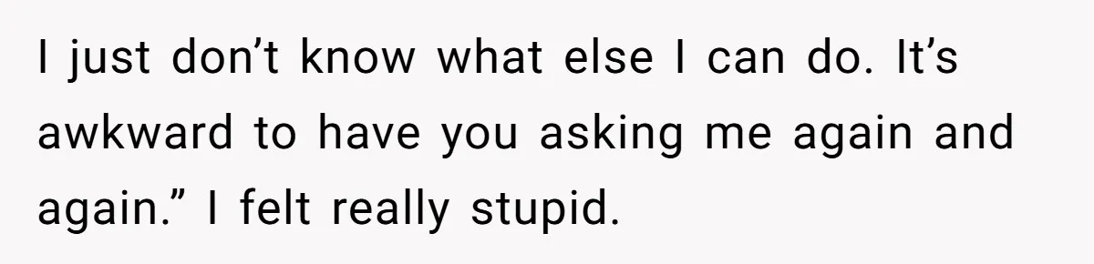 Coworker Guilt-Trips Woman To Swap Vacation Spots For Her Kids, Is She In The Wrong For Saying No? I just don’t know what else I can do. It’s awkward to have you asking me again and again.” I felt really stupid.