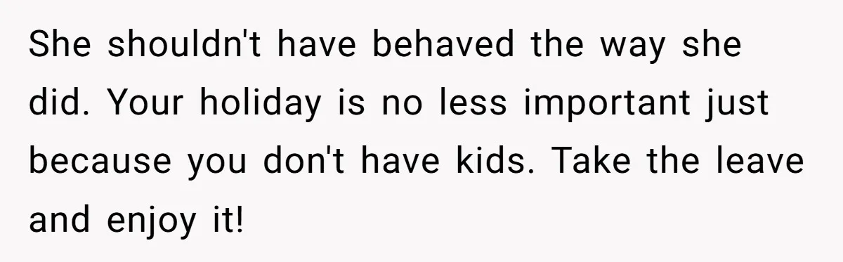 Coworker Guilt-Trips Woman To Swap Vacation Spots For Her Kids, Is She In The Wrong For Saying No? She shouldn't have behaved the way she did. Your holiday is no less important just because you don't have kids. Take the leave and enjoy it!