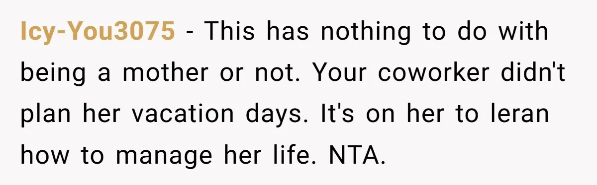 Coworker Guilt-Trips Woman To Swap Vacation Spots For Her Kids, Is She In The Wrong For Saying No? Icy-You3075 − This has nothing to do with being a mother or not. Your coworker didn't plan her vacation days. It's on her to leran how to manage her life....