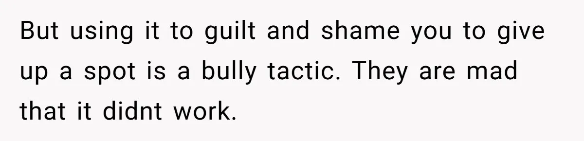 Coworker Guilt-Trips Woman To Swap Vacation Spots For Her Kids, Is She In The Wrong For Saying No? But using it to guilt and shame you to give up a spot is a bully tactic. They are mad that it didnt work.