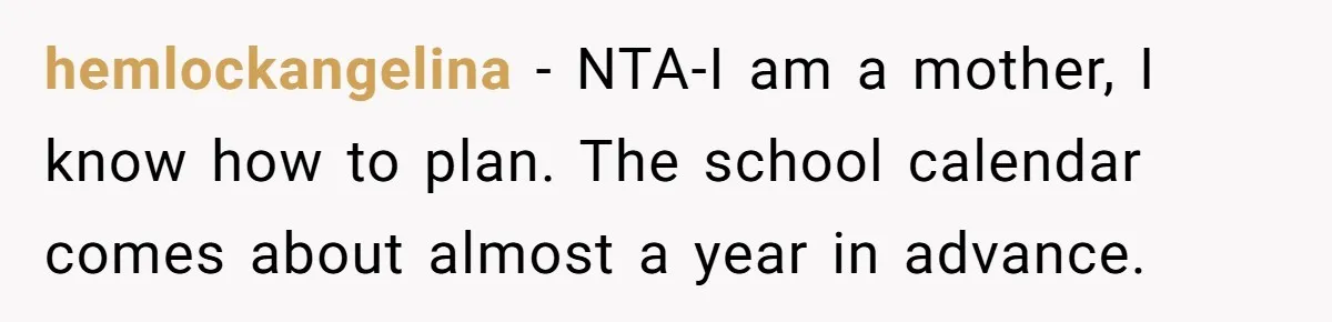Coworker Guilt-Trips Woman To Swap Vacation Spots For Her Kids, Is She In The Wrong For Saying No? hemlockangelina − NTA-I am a mother, I know how to plan. The school calendar comes about almost a year in advance.