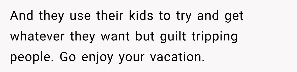 Coworker Guilt-Trips Woman To Swap Vacation Spots For Her Kids, Is She In The Wrong For Saying No? And they use their kids to try and get whatever they want but guilt tripping people. Go enjoy your vacation.