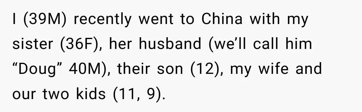 Man Faces Backlash For Not Adjusting China Trip To Fit His Brother-In-Law’s Fitness Limitations I (39M) recently went to China with my sister (36F), her husband (we’ll call him “Doug” 40M), their son (12), my wife and our two kids (11, 9).