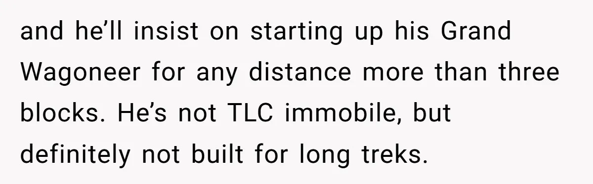 Man Faces Backlash For Not Adjusting China Trip To Fit His Brother-In-Law’s Fitness Limitations and he’ll insist on starting up his Grand Wagoneer for any distance more than three blocks. He’s not TLC immobile, but definitely not built for long treks.