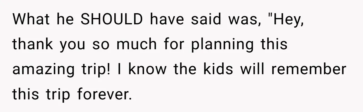 Man Faces Backlash For Not Adjusting China Trip To Fit His Brother-In-Law’s Fitness Limitations What he SHOULD have said was, "Hey, thank you so much for planning this amazing trip! I know the kids will remember this trip forever.