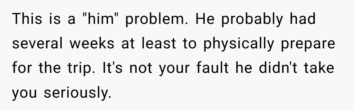 Man Faces Backlash For Not Adjusting China Trip To Fit His Brother-In-Law’s Fitness Limitations This is a "him" problem. He probably had several weeks at least to physically prepare for the trip. It's not your fault he didn't take you seriously.