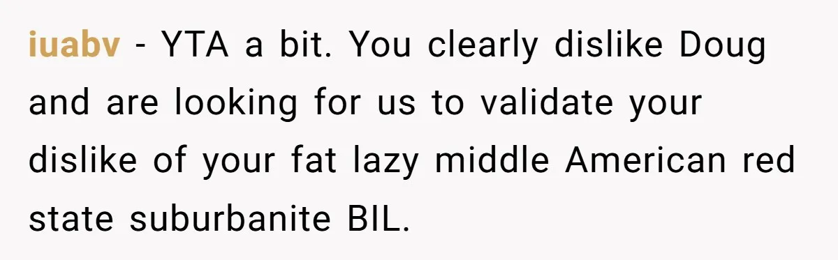 Man Faces Backlash For Not Adjusting China Trip To Fit His Brother-In-Law’s Fitness Limitations iuabv − YTA a bit. You clearly dislike Doug and are looking for us to validate your dislike of your fat lazy middle American red state suburbanite BIL.