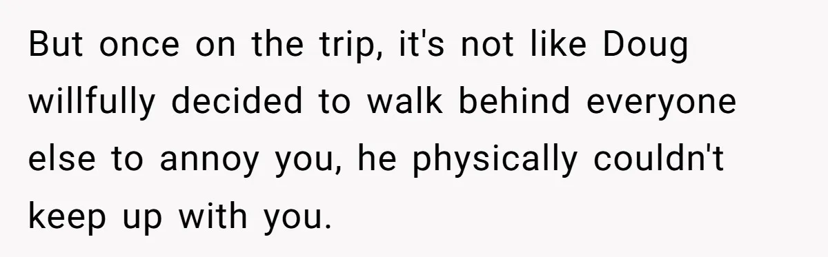 Man Faces Backlash For Not Adjusting China Trip To Fit His Brother-In-Law’s Fitness Limitations But once on the trip, it's not like Doug willfully decided to walk behind everyone else to annoy you, he physically couldn't keep up with you.