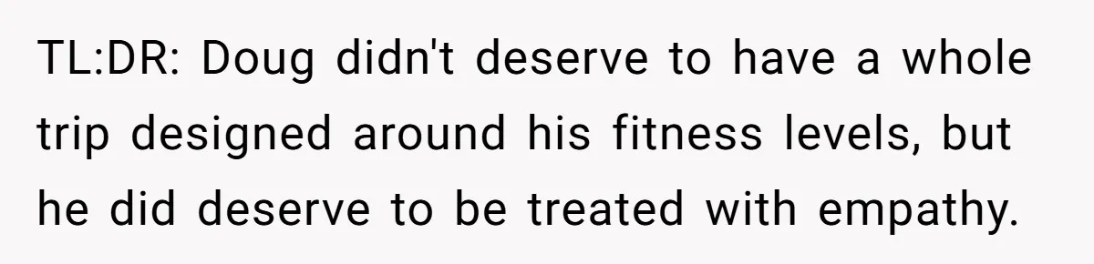 Man Faces Backlash For Not Adjusting China Trip To Fit His Brother-In-Law’s Fitness Limitations TL:DR: Doug didn't deserve to have a whole trip designed around his fitness levels, but he did deserve to be treated with empathy.