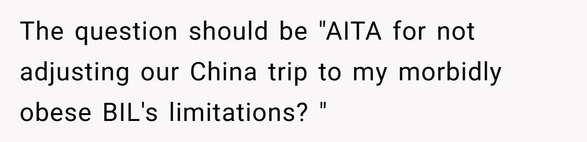 Man Faces Backlash For Not Adjusting China Trip To Fit His Brother-In-Law’s Fitness Limitations The question should be "AITA for not adjusting our China trip to my morbidly obese BIL's limitations? "
