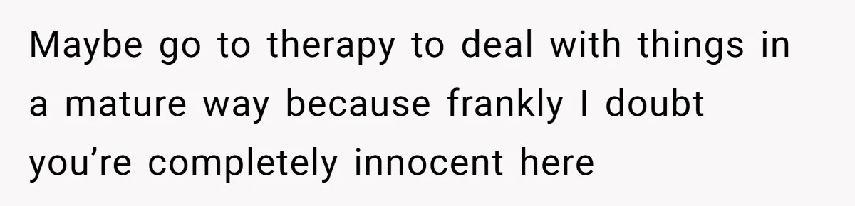 Maybe go to therapy to deal with things in a mature way because frankly I doubt you’re completely innocent here