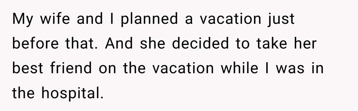 My wife and I planned a vacation just before that. And she decided to take her best friend on the vacation while I was in the hospital.