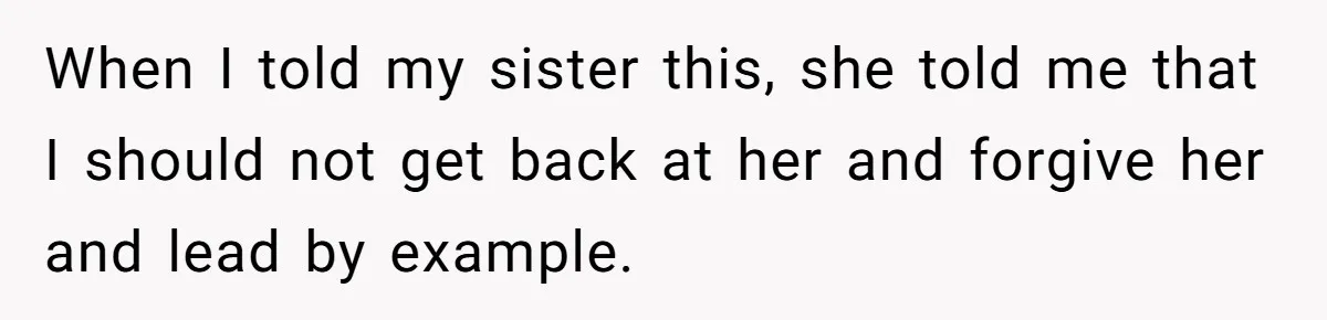 When I told my sister this, she told me that I should not get back at her and forgive her and lead by example.