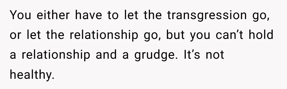 You either have to let the transgression go, or let the relationship go, but you can’t hold a relationship and a grudge. It’s not healthy.