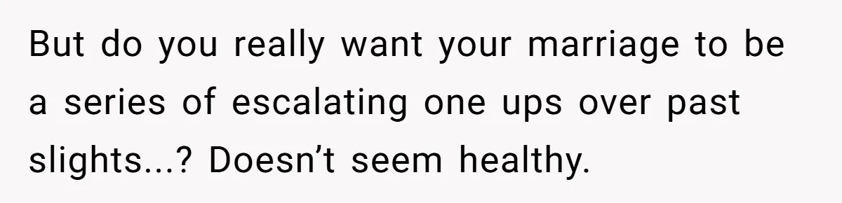 But do you really want your marriage to be a series of escalating one ups over past slights...? Doesn’t seem healthy.