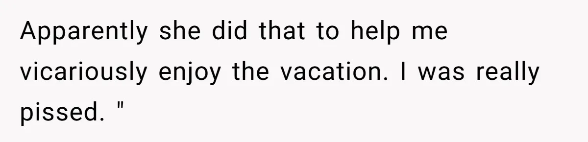 Apparently she did that to help me vicariously enjoy the vacation. I was really pissed. "