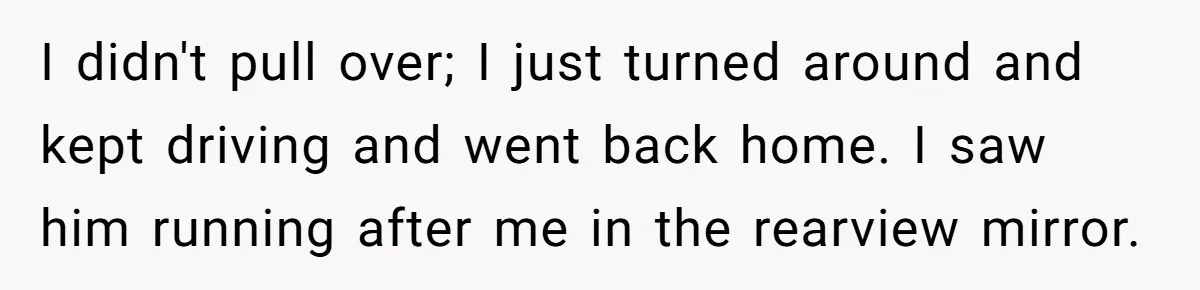 Woman Calls Out Boyfriend’s Sneaky Plan, Drives Off Instead Of Playing Along I didn't pull over; I just turned around and kept driving and went back home. I saw him running after me in the rearview mirror.