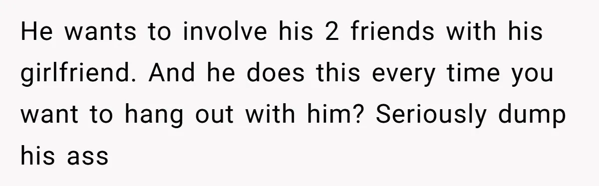 Woman Calls Out Boyfriend’s Sneaky Plan, Drives Off Instead Of Playing Along He wants to involve his 2 friends with his girlfriend. And he does this every time you want to hang out with him? Seriously dump his ass