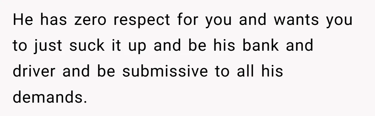 Woman Calls Out Boyfriend’s Sneaky Plan, Drives Off Instead Of Playing Along He has zero respect for you and wants you to just suck it up and be his bank and driver and be submissive to all his demands.
