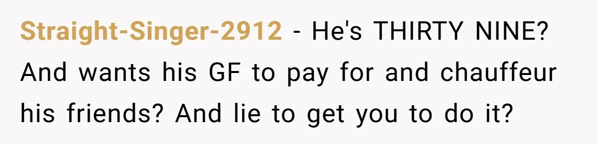 Woman Calls Out Boyfriend’s Sneaky Plan, Drives Off Instead Of Playing Along Straight-Singer-2912 − He's THIRTY NINE? And wants his GF to pay for and chauffeur his friends? And lie to get you to do it?