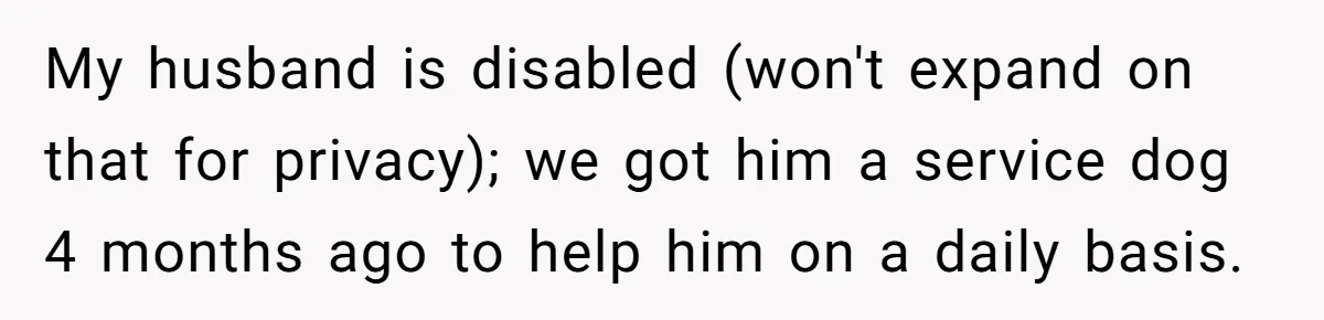 Woman Shuts Down Family’s Request To Remove Service Dog, Gets Accused Of Being Selfish My husband is disabled (won't expand on that for privacy); we got him a service dog 4 months ago to help him on a daily basis.