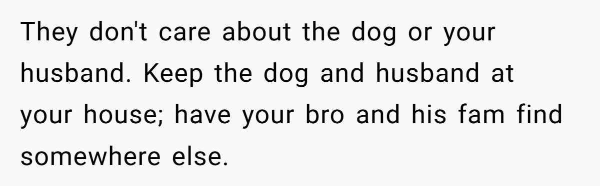 Woman Shuts Down Family’s Request To Remove Service Dog, Gets Accused Of Being Selfish They don't care about the dog or your husband. Keep the dog and husband at your house; have your bro and his fam find somewhere else.