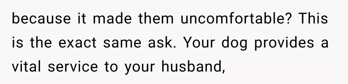 Woman Shuts Down Family’s Request To Remove Service Dog, Gets Accused Of Being Selfish because it made them uncomfortable? This is the exact same ask. Your dog provides a vital service to your husband,