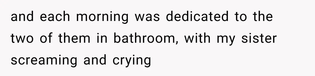 and each morning was dedicated to the two of them in bathroom, with my sister screaming and crying