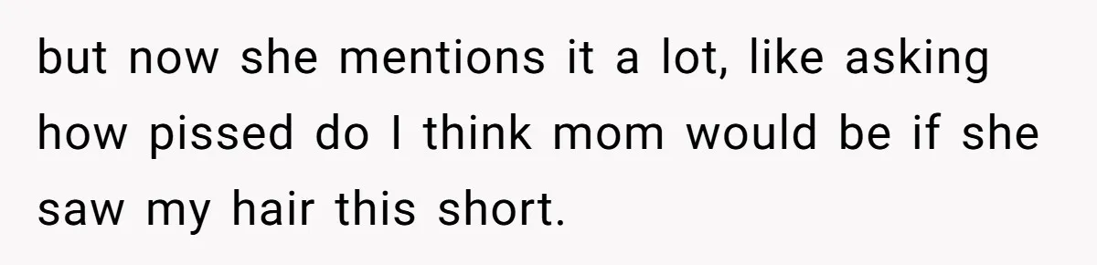 but now she mentions it a lot, like asking how pissed do I think mom would be if she saw my hair this short.