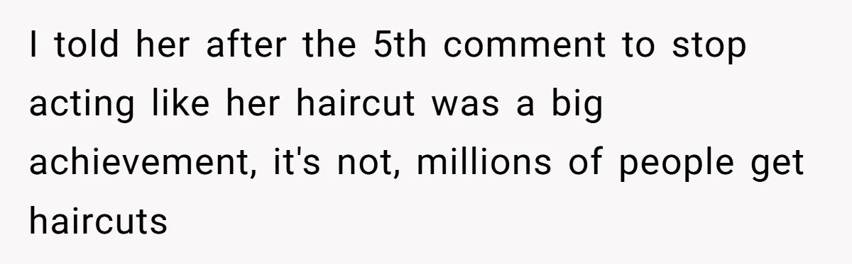 I told her after the 5th comment to stop acting like her haircut was a big achievement, it's not, millions of people get haircuts