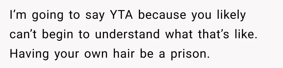 I’m going to say YTA because you likely can’t begin to understand what that’s like. Having your own hair be a prison.